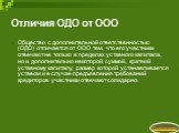 Отличия ОДО от ООО. Общество с дополнительной ответственностью (ОДО) отличается от ООО тем, что его участники отвечают не только в пределах уставного капитала, но и дополнительно некоторой суммой, кратной уставному капиталу, размер которой устанавливается уставом и в случае предъявления требований к