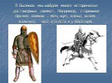 В былинах мы найдем много исторически достоверных примет. Например, старинное оружие воинов : меч, щит, копье, шлем, кольчугу, - все это есть и у богатыря.