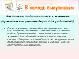 Как помочь подготовиться к экзаменам (практические рекомендации для родителей). Слово «экзамен» переводится с латинского как «испытание». И именно испытаниями, сложными, подчас драматичными, становятся выпускные экзамены для одиннадцатиклассников. Многие юноши и девушки после небольшого перерыва сно