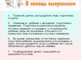 4.    Помогите детям распределить темы подготовки по дням. 5.    Ознакомьте ребёнка с методикой подготовки к экзаменам. Подготовьте различные варианты тестовых заданий по предмету и потренируйте ребёнка, ведь тестирование отличается от привычных ему письменных и устных экзаменов. 6.    Во время трен