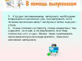 5.   К трудно запоминаемому материалу необходимо возвращаться несколько раз, просматривать его в течение нескольких минут вечером, а затем еще раз - утром. 6.   Очень полезно составлять планы конкретных тем и держать их в уме, а не зазубривать всю тему полностью «от» и «до». Можно также практиковать