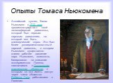 Опыты Томаса Ньюкомена. Английский кузнец Томас Ньюкомен в 1712 году продемонстрировал свой «атмосферный двигатель», который был первым паровым двигателем, на который мог быть коммерческий спрос. Это был более усовершенствованный паровой двигатель, в котором Ньюкомен существенно снизил рабочее давле