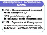 Международные коллективные валюты. С 1969 г. Международный Валютный Фонд эмитирует СДР (SDR special drawing rights – специальные права заимствования. С 1979 г. Европейский Союз учредил искусственную денежную единицу ЭКЮ (ECU – European currency unit).