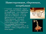 Инвестирование, сбережение, потребление. С позиции монетарной теории денег, средства можно направить на потребление или сбережение. Простое сбережение изымает средства из оборота и создаёт предпосылки для кризисов. Инвестирование вовлекает сбережения в оборот. Оно может происходить напрямую или косв