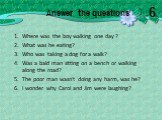 Where was the boy walking one day ? What was he eating? Who was taking a dog for a walk? Was a bald man sitting on a bench or walking along the road? The poor man wasn't doing any harm, was he? I wonder why Carol and Jim were laughing? Answer the questions: 6