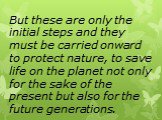 But these are only the initial steps and they must be carried onward to protect nature, to save life on the planet not only for the sake of the present but also for the future generations.