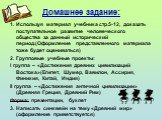 Домашнее задание: 1. Используя материал учебника стр.5-12, доказать поступательное развитие человеческого общества за данный исторический период.(Оформление представленного материала тоже будет оцениваться) 2. Групповые учебные проекты: I группа – «Достижения древних цивилизаций Востока»(Египет, Шум