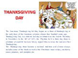 THANKSGIVING DAY. The American Thanksgiving holiday began as a feast of thanksgiving in the early days of the American colonies almost four hundred years ago. Thanksgiving Day is a federal holiday celebrated on the fourth Thursday in November. In the fall of 1621, the Pilgrims held a three-day feast