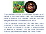 The population of the United States is made up of people of very many nationalities. Their predecessors came to America from different countries, and they brought their native celebrations with them. They all became Americans, but they kept many traditions of those countries they had come from. That