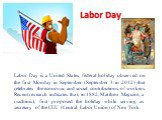 Labor Day. Labor Day is a United States federal holiday observed on the first Monday in September (September 3 in 2012) that celebrates the economic and social contributions of workers. Recent research indicates that, in 1882, Matthew Maguire, a machinist, first proposed the holiday while serving as