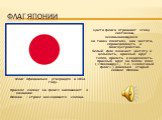 Флаг Японии. Флаг официально утверждён в 1854 году. Красное солнце на флаге напоминает о названии Японии – стране восходящего солнца. Цвета флага отражают этику синтоизма, основывающуюся на таких понятиях, как чистота, справедливость и благоустройство. Белый фон означает чистоту и цельность, красный