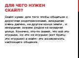 Для чего нужен скайп? Скайп нужен для того чтобы общаться с дорогими родственниками, живущими очень далеко, на другом конце земли , и живущими совсем рядом на соседней улице. Конечно, кто-то скажет, что всё это игрушки, но это не игрушки (вот братц- это игрушки) а скайп- это возможность настоящего о