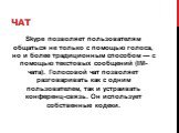 Чат. Skype позволяет пользователям общаться не только с помощью голоса, но и более традиционным способом — с помощью текстовых сообщений (IM-чата). Голосовой чат позволяет разговаривать как с одним пользователем, так и устраивать конференц-связь. Он использует собственные кодеки.