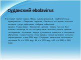 Суданский ebolavirus. Это второй подтип вируса Эбола, зафиксированный приблизительно одновременно с Заирским вирусом. Считается, что первая вспышка возникла среди работников фабрики небольшого городка Нзара, Судан. Переносчик данного вируса так и не был выявлен несмотря на то, что сразу после вспышк