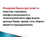 Фондовая биржа выступает в качестве торгового, профессионального и технологического ядра рынка ценных бумаг, кроме того, биржа является предприятием.