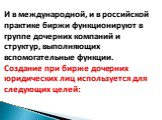 И в международной, и в российской практике биржи функционируют в группе дочерних компаний и структур, выполняющих вспомогательные функции. Создание при бирже дочерних юридических лиц используется для следующих целей: