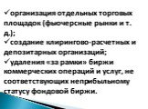 организация отдельных торговых площадок (фьючерсные рынки и т. д.); создание клирингово-расчетных и депозитарных организаций; удаления «за рамки» биржи коммерческих операций и услуг, не соответствующих неприбыльному статусу фондовой биржи.