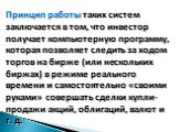 Принцип работы таких систем заключается в том, что инвестор получает компьютерную программу, которая позволяет следить за ходом торгов на бирже (или нескольких биржах) в режиме реального времени и самостоятельно «своими руками» совершать сделки купли-продажи акций, облигаций, валют и т. д.