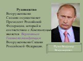 Руководство Вооруженными Силами осуществляет Президент Российской Федерации, который в соответствии с Конституцией является Верховным Главнокомандующим Вооруженными Силами Российской Федерации. Путин Владимир Владимирович