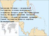 Багамские Острова — независимое государство, в основе политического устройства которого лежит Вестминстерская модель. По форме правления Багамские Острова — это конституционная монархия. Главой государства является королева Великобритании.