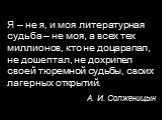 Я – не я, и моя литературная судьба – не моя, а всех тех миллионов, кто не доцарапал, не дошептал, не дохрипел своей тюремной судьбы, своих лагерных открытий. А. И. Солженицын