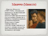 Мазаччо (Masaccio). Мазаччо (Masaccio) (1401-1428), итальянский живописец флорентийской школы. Вместе с архитектором Брунеллески и скульпторами Донателло и Гиберти считается одним из основоположников Ренессанса. Своим творчеством он способствовал переходу от готики к новому искусству, прославлявшему