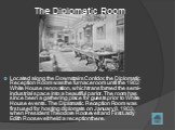 The Diplomatic Room. Located along the Downstairs Corridor, the Diplomatic Reception Room was the furnace room until the 1902 White House renovation, which transformed the semi-industrial space into a beautiful parlor. The room has since been a gathering place for guests prior to White House events.