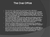 The Oval Office. The Oval Office is the official office of the President of the United States. The office was designed by the architect Nathan C. Wyeth at the order of President William Howard Taft in 1909. Named for its distinctive oval shape, the Oval Office is part of the complex of offices that 