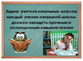 Задача учителя начальных классов: каждый ученик начальной школы должен овладеть прочным и полноценным навыком чтения