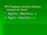 № 3 Реакция ионного обмена, идущая до конца 1. MgSO4 + Ba(NO3)2 → 2. MgCl2 + Ba(NO3)2 →