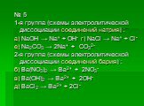 № 5 1-я группа (схемы электролитической диссоциации соединений натрия) : а) NaOH → Na+ + OH- г) NaCl → Na+ + Cl- е) Na2CO3 → 2Na+ + CO32- 2-я группа (схемы электролитической диссоциации соединений бария) : б) Ba(NO3)2 → Ba2+ + 2NO3- в) Ba(OH)2 → Ba2+ + 2OH- д) BaCl2 → Ba2+ + 2Cl-