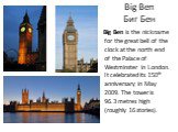 Big Ben Биг Бен. Big Ben is the nickname for the great bell of the clock at the north end of the Palace of Westminster in London. It celebrated its 150th anniversary in May 2009. The tower is 96.3 metres high (roughly 16 stories).
