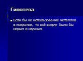 Гипотеза. Если бы не использование металлов в искусстве, то всё вокруг было бы серым и скучным