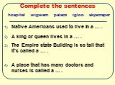 Complete the sentences. Native Americans used to live in a … . A king or queen lives in a … . The Empire state Building is so tall that it’s called a … . A place that has many doctors and nurses is called a ... . hospital wigwam palace igloo skyscraper