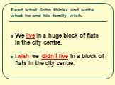 Read what John thinks and write what he and his family wish. We live in a huge block of flats in the city centre. I wish we didn’t live in a block of flats in the city centre.