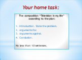Your home task: The composition “Television in my life” according to the plan: 1. Introduction. State the problem. 2. Arguments for. 3. Arguments against. 4. Conclusion. No less than 10 sentences.