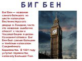 БИГ БЕН. Биг Бен — название самого большого из шести колоколов Вестминстерского дворца в Лондоне, часто это название ошибочно относят к часам и Часовой башне в целом. На момент отливки Биг Бен был самым большим и тяжёлым колоколом Соединённого Королевства. В 1881 году уступил первенство колоколу Бол