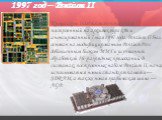 1997 год – Pentium II. Процессоры Intel шестого поколения, построенный на архитектуре x86 и анонсированный 7 мая 1997 года. Pentium II был основан на модифицированном Pentium Pro с добавленным блоком MMX и улучшенной обработкой 16-разрядных приложений. В системах, построенных на базе Pentium II, нач