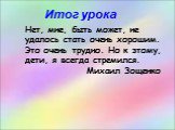 Нет, мне, быть может, не удалось стать очень хорошим. Это очень трудно. Но к этому, дети, я всегда стремился. Михаил Зощенко. Итог урока