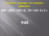 Решение примера на порядок действий. 900 – (600 – 130 х 4) : 10 + 140 : 5 х 2 = 948