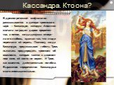 Кассандра. Кто она? В древнегреческой мифологии рассказывается о дочери троянского царя — Кассандре, которую Аполлон сначала наградил даром пророчес- тва, а потом, когда девушка отверг- ла его любовь, сделал так, что люди перестали ей верить. Поэтому, когда Кассандра, предсказывая гибель Трои, пытал