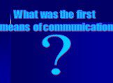 What was the first means of communication. ?