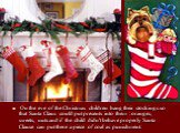 On the eve of the Christmas children hang their stockings so that Santa Claus could put presents into them : oranges, sweets, nuts and if the child didn't behave properly Santa Clause can put there a piece of coal as punishment.