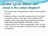 At what age do children start school in the United Kingdom? The school age in England and Wales is from 5 years to 16 years. English children enter the reception class (first grade) of primary school in the next term after their fifth birthday. They attend primary school for seven years, where they 