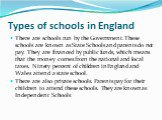 Types of schools in England. There are schools run by the Government. These schools are known as State Schools and parents do not pay. They are financed by public funds, which means that the money comes from the national and local taxes. Ninety percent of children in England and Wales attend a state