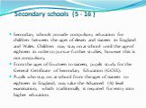 Secondary schools (5 - 16 ). Secondary schools provide compulsory education for children between the ages of eleven and sixteen in England and Wales. Children may stay on at school until the age of eighteen in order to pursue further studies, however this is not compulsory. From the ages of fourteen