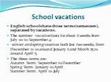 School vacations. English schools have three terms (semesters), separated by vacations. The summer vacation lasts for about 6 weeks from July 20 to September 4; winter and spring vacation both last two weeks, from December 21 to around January 6 and March 25 to around April 5. The three terms are: A