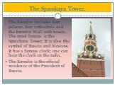 The Kremlin includes four palaces, four cathedrals and the Kremlin Wall with towers. The most famous is the Spasskaya Tower. It is also the symbol of Russia and Moscow. It has a famous clock; one can hear the clock on the radio. The Kremlin is the official residence of the President of Russia. The S
