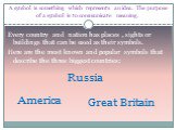 A symbol is something which represents an idea. The purpose of a symbol is to communicate meaning. Every country and nation has places , sights or buildings that can be used as their symbols. Here are the most known and popular symbols that describe the three biggest countries: Great Britain America