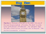 Big Ben. Big Ben is the name of the bell on the clock. It is one of the most famous symbols of London. The clock is on the tower of the Houses of Parliament. It is 98 meters high. The bell is about 14 tons. It is named after Sir Benjamin Hall, the first Commissioner of Works.